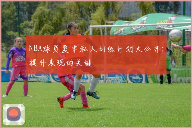 NBA球员夏季私人训练计划大公开：提升表现的关键