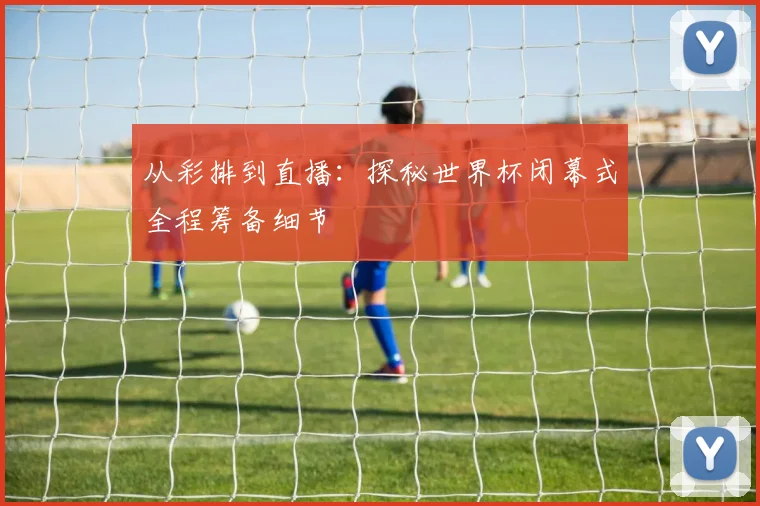 从彩排到直播：探秘世界杯闭幕式全程筹备细节