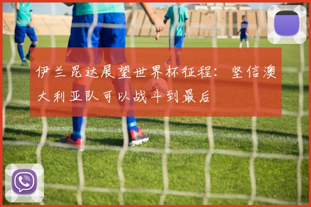 伊兰昆达展望世界杯征程：坚信澳大利亚队可以战斗到最后