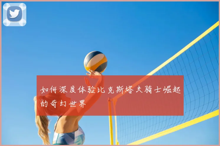如何深度体验比克斯塔夫骑士崛起的奇幻世界