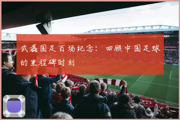 武磊国足百场纪念：回顾中国足球的里程碑时刻