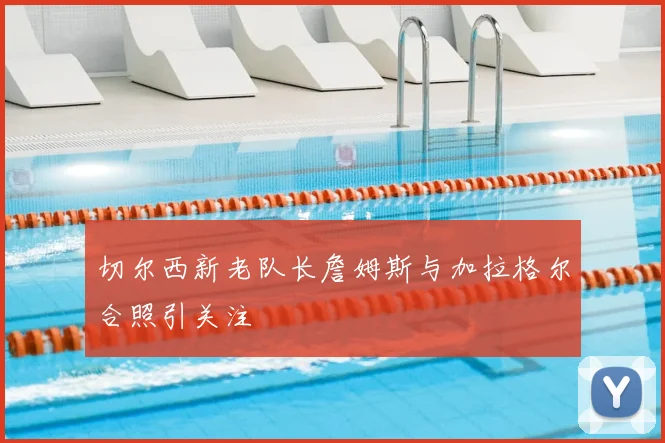 切尔西新老队长詹姆斯与加拉格尔合照引关注