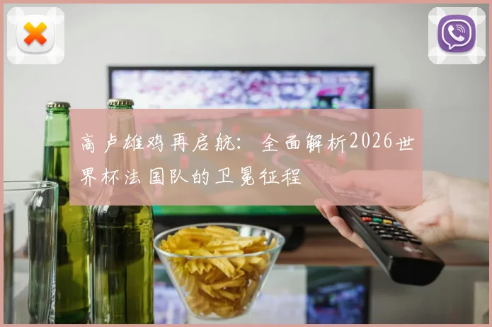 高卢雄鸡再启航：全面解析2026世界杯法国队的卫冕征程