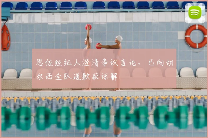 恩佐经纪人澄清争议言论，已向切尔西全队道歉获谅解
