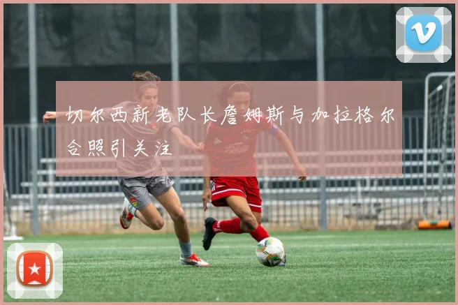 切尔西新老队长詹姆斯与加拉格尔合照引关注