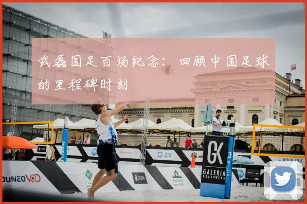 武磊国足百场纪念：回顾中国足球的里程碑时刻