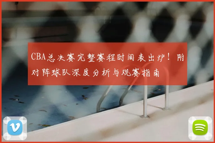CBA总决赛完整赛程时间表出炉！附对阵球队深度分析与观赛指南