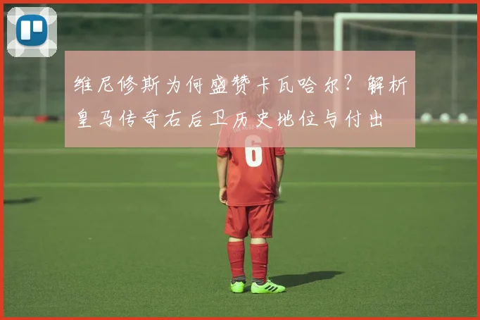 维尼修斯为何盛赞卡瓦哈尔？解析皇马传奇右后卫历史地位与付出