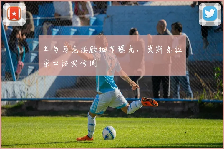 年与马竞接触细节曝光,莫斯克拉亲口证实传闻