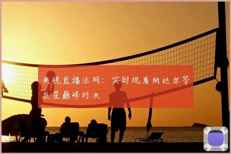 央视直播法网：实时观看纳达尔等巨星巅峰对决