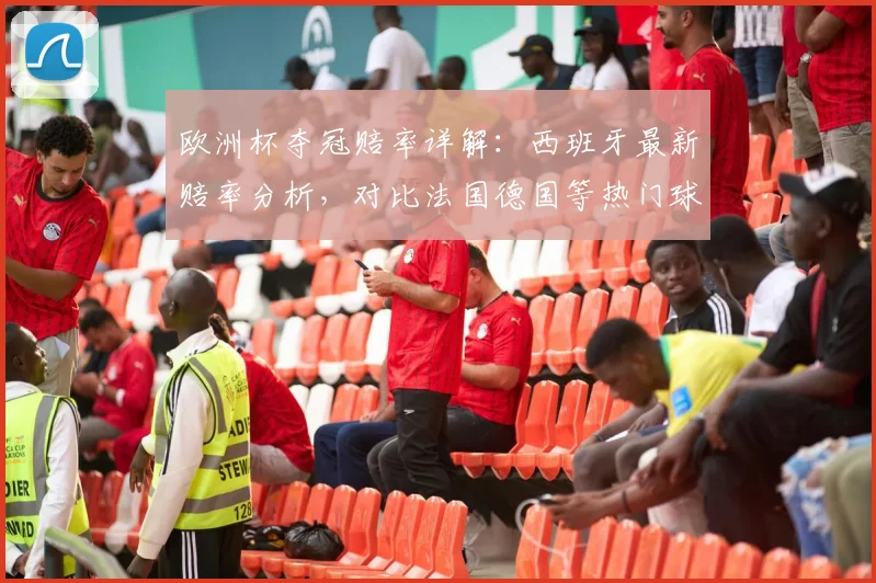 欧洲杯夺冠赔率详解：西班牙最新赔率分析，对比法国德国等热门球队